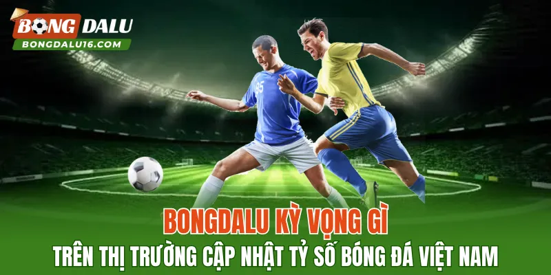 BONGDALU kỳ vọng gì trên thị trường cập nhật tỷ số bóng đá Việt Nam?